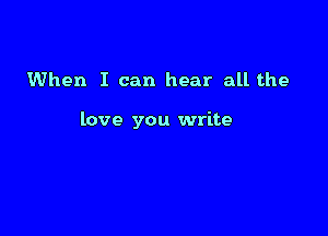 When I can hear all the

love you write