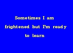 Sometimes I am

frightened but I'm ready

to learn