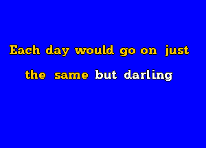Each day would go on just

the same but darling