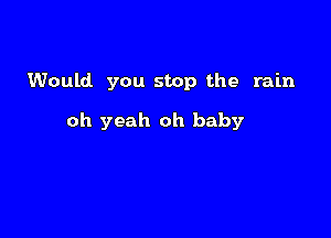Would you stop the rain

oh yeah oh baby