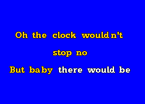 Oh the clock wouldn't

stop no

But baby there would be