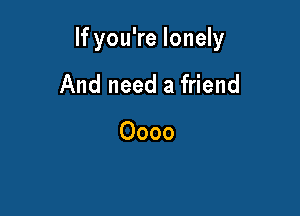 If you're lonely

And need a friend

0000