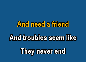 And need a friend

And troubles seem like

They never end