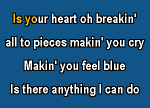 Is your heart oh breakin'
all to pieces makin' you cry

Makin' you feel blue

Is there anything I can do