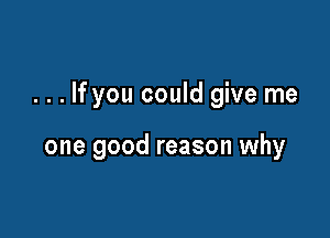 . . . If you could give me

one good reason why