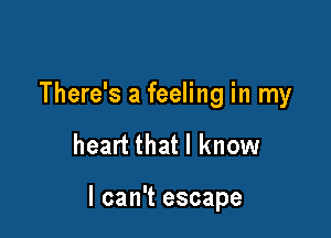 There's a feeling in my

heart that I know

I can't escape