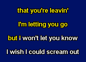 that you're leavin'

I'm letting you go

but I won't let you know

lwish I could scream out