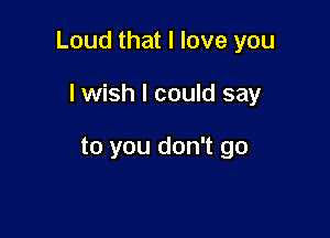 Loud that I love you

lwish I could say

to you don't go