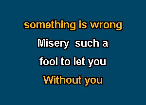 something is wrong

Misery such a

fool to let you

Without you