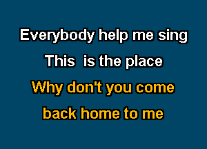 Everybody help me sing

This is the place
Why don't you come

back home to me