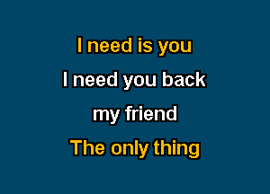 I need is you
I need you back

my friend

The only thing