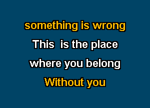 something is wrong
This is the place

where you belong

Without you