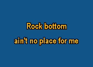 Rock bottom

ain't no place for me