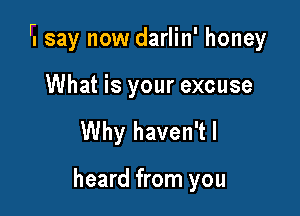 r.say now darlin' honey

What is your excuse
Why haven'tl

heard from you