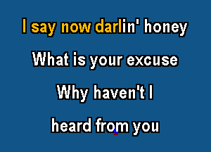 I say now darlin' honey

What is your excuse

Why haven'tl

heard from you