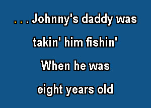 . . . Johnny's daddy was

takin' him fishin'
When he was

eight years old