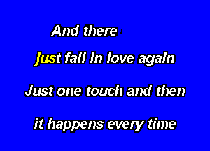 And oh, I
just fall in love again

Just one touch and then

it happens every time