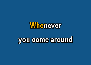 Whenever

you come around