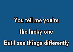 You tell me you're

the lucky one

But I see things differently