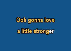 Ooh gonna love

a little stronger