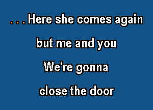 ...Here she comes again

but me and you
We're gonna

close the door