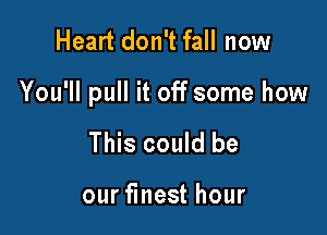 Heart don't fall now

You'll pull it off some how

This could be

our finest hour