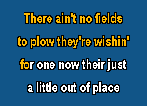 There ain't no fields

to plow they're wishin'

for one now theirjust

a little out of place