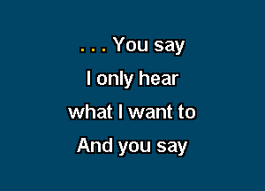 . . . You say
I only hear

what I want to

And you say