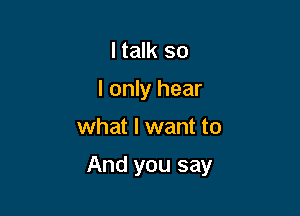 I talk so
I only hear

what I want to

And you say