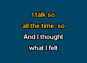 I talk so

all the time so

And I thought
what I felt