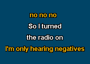 no no no
So I turned

the radio on

I'm only hearing negatives