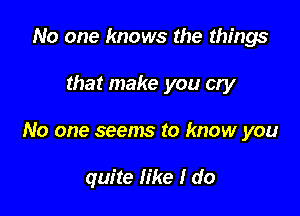 No one knows the things

that make you cry

No one seems to know you

quite like I do