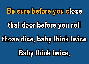 Be sure before you close

that door before you roll

those dice, baby think twice
Baby think twice,