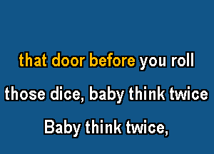 that door before you roll

those dice, baby think twice
Baby think twice,