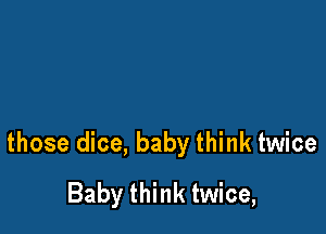 those dice, baby think twice
Baby think twice,