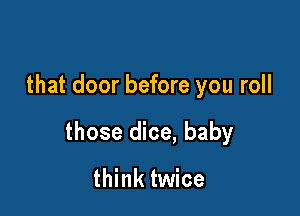 that door before you roll

those dice, baby

think twice