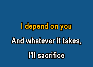 ldepend on you

And whatever it takes,

I'll sacrifice