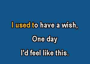 I used to have a wish,

One day
I'd feel like this.