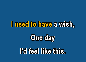 I used to have a wish,

One day
I'd feel like this.