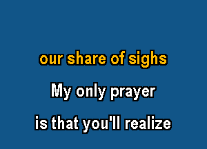 our share of sighs

My only prayer

is that you'll realize