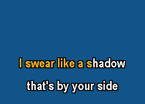 I swear like a shadow

that's by your side