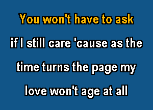 You won't have to ask

ifl still care 'cause as the

time turns the page my

of us are there