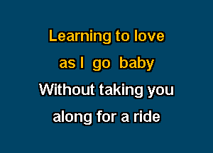 Learning to love
as I go baby

Without taking you

along for a ride