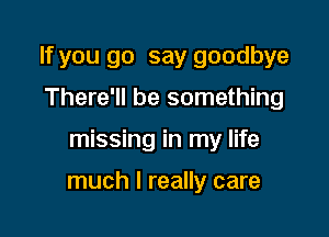 If you go say goodbye
There'll be something

missing in my life

much I really care