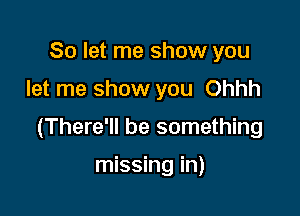 So let me show you
let me show you Ohhh

(There'll be something

missing in)