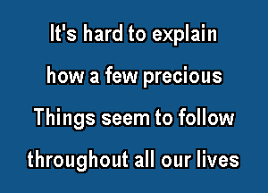 It's hard to explain

how a few precious

Things seem to follow

throughout all our lives