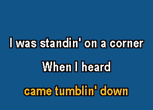 I was standin' on a corner

When I heard

came tumblin' down