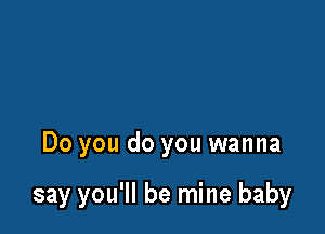 Do you do you wanna

say you'll be mine baby