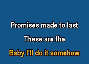 Promises made to last

These are the

Baby I'll do it somehow