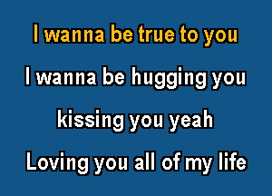 I wanna be true to you
I wanna be hugging you

kissing you yeah

Loving you all of my life